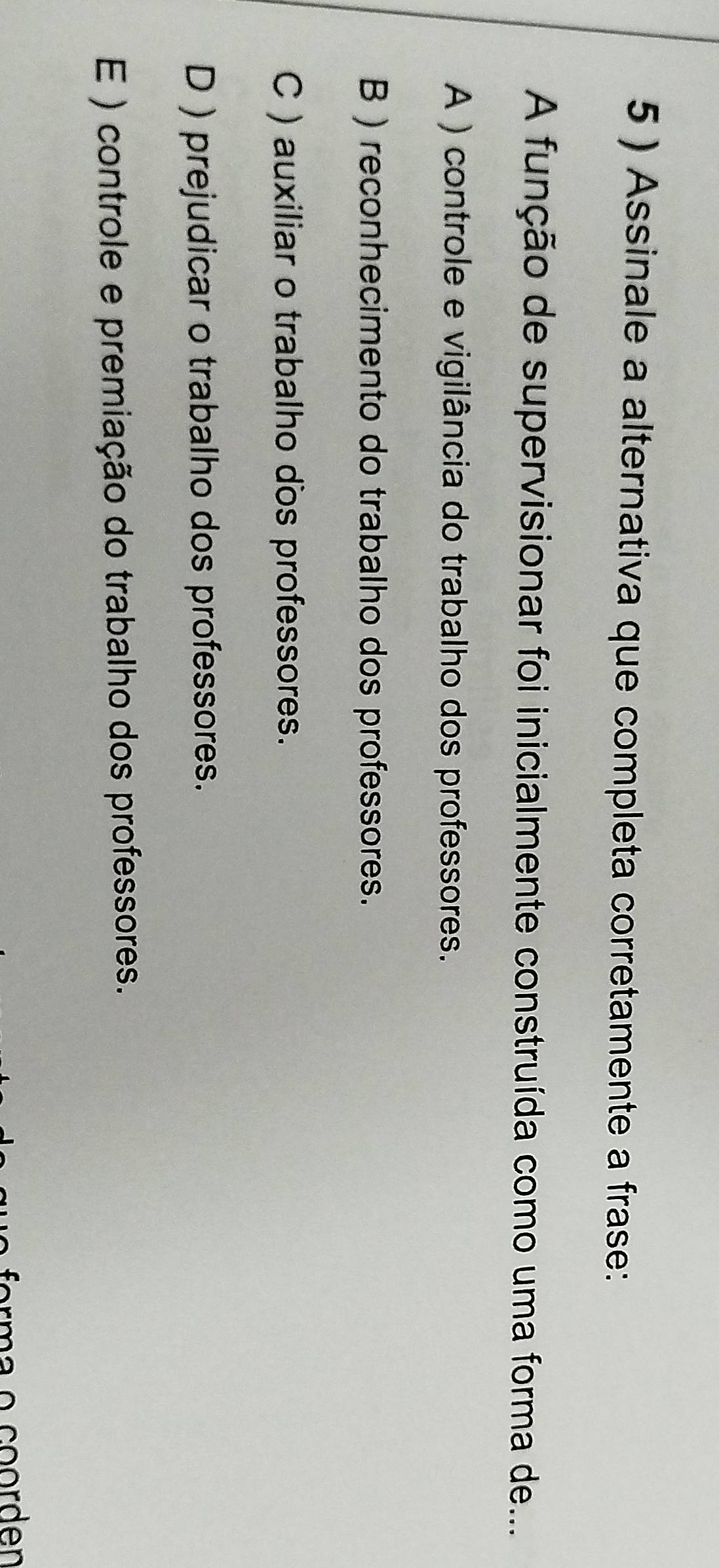 5 ) Assinale a alternativa que completa corretamente a frase:
A função de supervisionar foi inicialmente construída como uma forma de...
A ) controle e vigilância do trabalho dos professores.
B ) reconhecimento do trabalho dos professores.
C ) auxiliar o trabalho dos professores.
D ) prejudicar o trabalho dos professores.
E ) controle e premiação do trabalho dos professores.