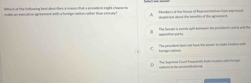 Select one answer
Which of the following best describes a reason that a president might choose to
make an executive agreement with a foreign nation rather than a treaty? Members of the House of Representatives have expressed
A skepticism about the benefits of the agreement.
The Senate is evenly split between the president's party and the
B opposition party.
C The president does not have the power to make treaties with
;; foreign nations.
The Supreme Court frequently finds treaties with foreign
nations to be unconstitutional.