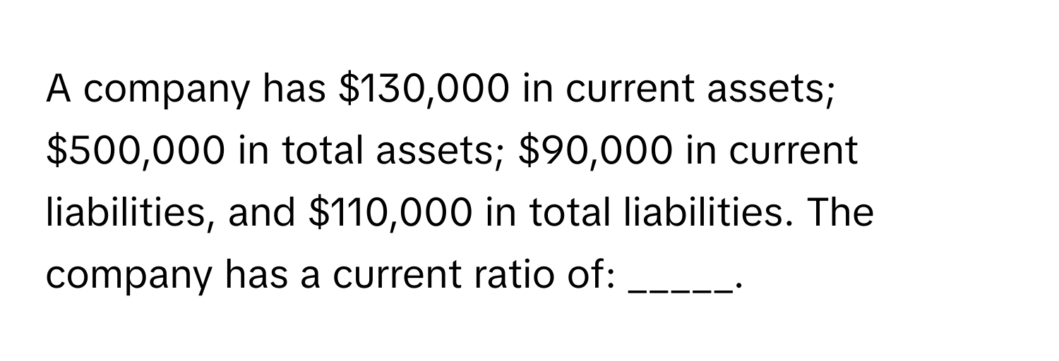 A company has $130,000 in current assets; $500,000 in total assets; $90,000 in current liabilities, and $110,000 in total liabilities. The company has a current ratio of: _____.