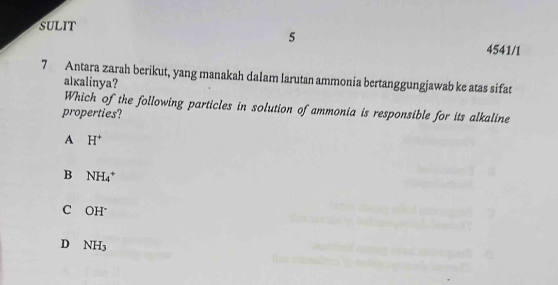 sULiT
5
4541/1
7 Antara zarah berikut, yang manakah dalam larutan ammonia bertanggungjawab ke atas sifat
alkalinya?
Which of the following particles in solution of ammonia is responsible for its alkaline
properties?
A H^+
B NH_4^(+
C₹ OH^-)
D NH_3