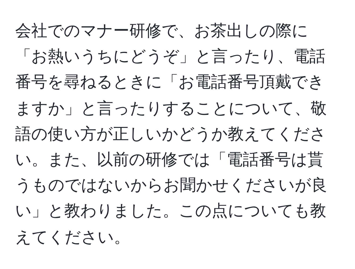 会社でのマナー研修で、お茶出しの際に「お熱いうちにどうぞ」と言ったり、電話番号を尋ねるときに「お電話番号頂戴できますか」と言ったりすることについて、敬語の使い方が正しいかどうか教えてください。また、以前の研修では「電話番号は貰うものではないからお聞かせくださいが良い」と教わりました。この点についても教えてください。