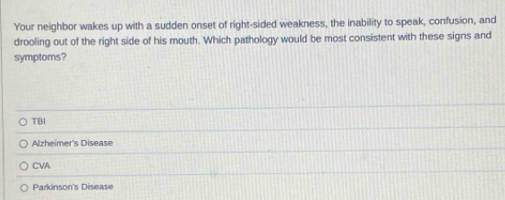 Your neighbor wakes up with a sudden onset of right-sided weakness, the inability to speak, confusion, and
drooling out of the right side of his mouth. Which pathology would be most consistent with these signs and
symptoms?
TBI
Alzheimer's Disease
CVA
Parkinson's Disease