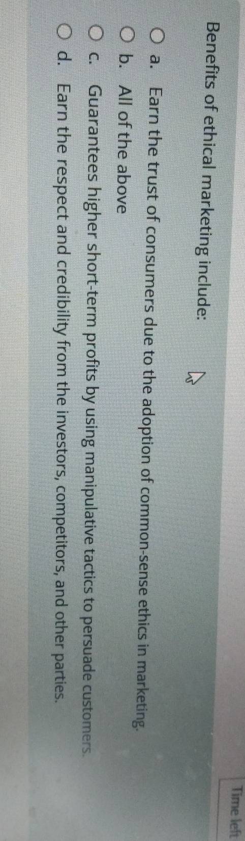 Time left
Benefits of ethical marketing include:
a. Earn the trust of consumers due to the adoption of common-sense ethics in marketing.
b. All of the above
c. Guarantees higher short-term profits by using manipulative tactics to persuade customers.
d. Earn the respect and credibility from the investors, competitors, and other parties.
