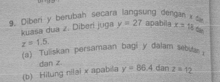 9, Diberí y berubah secara langsung dengan x dan x=18dan
kuasa dua z. Diberi juga y=27 apabila
z=1.5. 
(a) Tuliskan persamaan bagi y dalam sebutan x
dan z. 
(b) Hitung nilai x apabila y=86.4 dan z=12