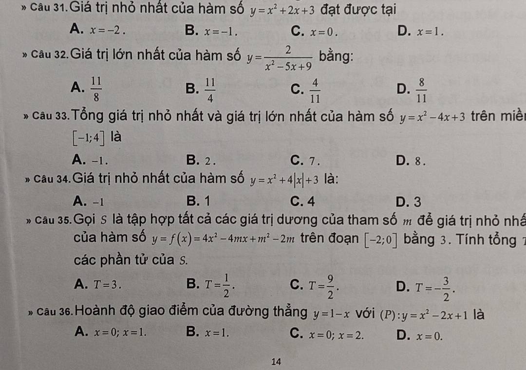 cầu 31.Giá trị nhỏ nhất của hàm số y=x^2+2x+3 đạt được tại
A. x=-2. B. x=-1. C. x=0. D. x=1. 
* cầu 32.Giá trị lớn nhất của hàm số y= 2/x^2-5x+9  bằng:
A.  11/8   11/4   4/11   8/11 
B.
C.
D.
* Cầu 33.Tổng giá trị nhỏ nhất và giá trị lớn nhất của hàm số y=x^2-4x+3 trên miề
[-1;4] là
A. -1. B. 2. C. 7. D. 8.
* Cầu 34.Giá trị nhỏ nhất của hàm số y=x^2+4|x|+3 là:
A. -1 B. 1 C. 4 D. 3
# cau 35.Gọi S là tập hợp tất cả các giá trị dương của tham số m để giá trị nhỏ nhấ
của hàm số y=f(x)=4x^2-4mx+m^2-2m trên đoạn [-2;0] bằng 3. Tính tổng 1
các phần tử của s.
A. T=3.
B. T= 1/2 . T= 9/2 . T=- 3/2 . 
C.
D.
# cầu 36.Hoành độ giao điểm của đường thẳng y=1-x với (P):y=x^2-2x+1 là
A. x=0;x=1. B. x=1. C. x=0;x=2. D. x=0. 
14