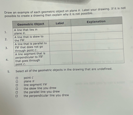 Draw an example of each geometric object on plane H. Label your drawing. If it is not
then explain why it is not possible.
1
5. Select all of the geometric objects in the drawing that are undefined.
point C
plane H
line segment YW
the skew line you drew
the parallel line you drew
the perpendicular line you drew