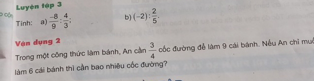 Luyện tập 3 
D Cận  (-8)/9 : 4/3 ; 
Tính: a) b) (-2): 2/5 . 
Vận dụng 2 
Trong một công thức làm bánh, An cần  3/4  cốc đường để làm 9 cái bánh. Nếu An chỉ muô 
làm 6 cái bánh thì cần bao nhiêu cốc đường?