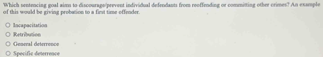 Which sentencing goal aims to discourage/prevent individual defendants from reoffending or committing other crimes? An example
of this would be giving probation to a first time offender.
Incapacitation
Retribution
General deterrence
Specific deterrence