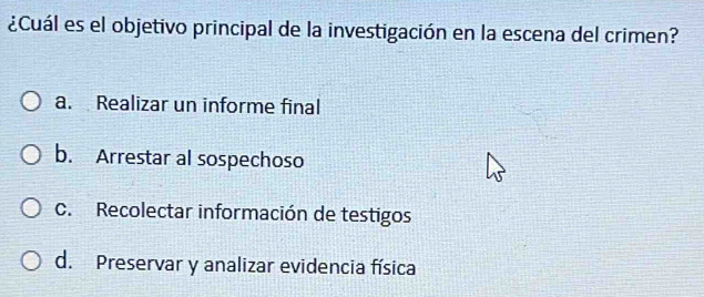 ¿Cuál es el objetivo principal de la investigación en la escena del crimen?
a. Realizar un informe final
b. Arrestar al sospechoso
C. Recolectar información de testigos
d. Preservar y analizar evidencia física