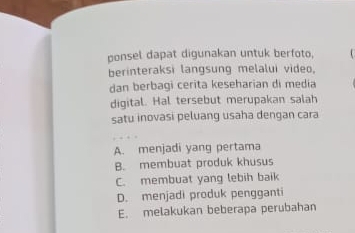 ponsel dapat digunakan untuk berfoto,
berinteraksi langsung melalui video.
dan berbagi cerita keseharian di media
digital. Hal tersebut merupakan salah
satu inovasi peluang usaha dengan cara
A. menjadi yang pertama
B. membuat produk khusus
C. membuat yang lebih baik
D. menjadi produk pengganti
E. melakukan beberapa perubahan