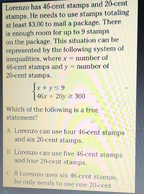 Lorenzo has 46-cent stamps and 20-cent
stamps. He needs to use stamps totaling
at least $3.00 to mail a package. There
is enough room for up to 9 stamps
on the package. This situation can be
represented by the following system of
inequalities, where x= number of
46-cent stamps and y= number of
20-cent stamps.
beginarrayl x+y≤ 9 46x+20y≥ 300endarray.
Which of the following is a true
statement?
A Lorenzo can use four 46-cent stamps
and six 20-cent stamps.
B Lorenzo can use five 46-cent stamps
and four 20-cent stamps.
C If Lorenzo uses six 46-cent stamps,
he only needs to use one 20-cent