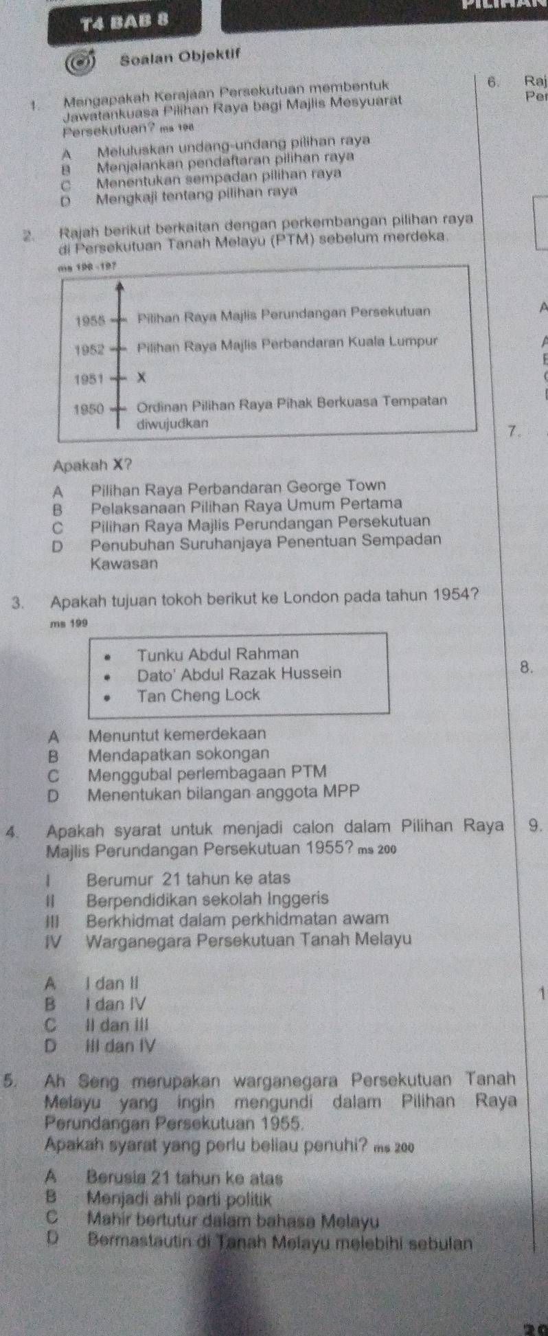 T4 BAB 8
. Soalan Objektif
1. Mengapakah Kerajáan Persekutuan membentuk
6. Raj
Jawatankuasa Pilihan Raya bagi Majlis Mesyuarat Per
Persekutuan? ms 198
A Meluluskan undang-undang pilihan raya.
B Menjalankan pendaftaran pilihan ray
C Menentukan sempadan pilihan raya
D Mengkaji tentang pilihan raya
2. Rajah berikut berkaitan dengan perkembangan pilihan raya
di Persekutuan Tanah Melayu ( PTM 1) sebelum merdeka
ma 198 -197
1955 Pilihan Raya Majlis Perundangan Persekutuan A
1952 Pilihan Raya Majlis Perbandaran Kuala Lumpur
1951 x
1950 Ordinan Pilihan Raya Pihak Berkuasa Tempatan
diwujudkan
7.
Apakah X?
A Pilihan Raya Perbandaran George Town
B Pelaksanaan Pilihan Raya Umum Pertama
C Pilihan Raya Majlis Perundangan Persekutuan
D Penubuhan Suruhanjaya Penentuan Sempadan
Kawasan
3. Apakah tujuan tokoh berikut ke London pada tahun 1954?
ms 199
Tunku Abdul Rahman
Dato' Abdul Razak Hussein
8.
Tan Cheng Lock
A Menuntut kemerdekaan
B Mendapatkan sokongan
C Menggubal perlembagaan PTM
D Menentukan bilangan anggota MPP
4. Apakah syarat untuk menjadi calon dalam Pilihan Raya 9.
Majlis Perundangan Persekutuan 1955? ms 200
I Berumur 21 tahun ke atas
II Berpendidikan sekolah Inggeris
III Berkhidmat dalam perkhidmatan awam
IV Warganegara Persekutuan Tanah Melayu
A I dan Ii
B I dan IV
1
C ll dan III
D III dan IV
5. Ah Seng merupakan warganegara Persekutuan Tanah
Melayu yang ingin mengundi dalam Pilihan Raya
Perundangan Persekutuan 1955.
Apakah syarat yang perlu beliau penuhi? ms 200
A Berusia 21 tahun ke atas
B Menjadi ahli parti politik
C Mahir bertutur dalam bahasa Melayu
D Bermastautin di Tanah Melayu melebihi sebulan