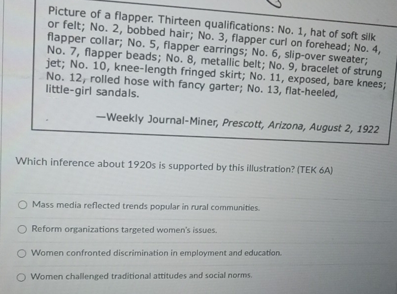 Picture of a flapper. Thirteen qualifications: No. 1, hat of soft silk
or felt; No. 2, bobbed hair; No. 3, flapper curl on forehead; No. 4,
flapper collar; No. 5, flapper earrings; No. 6, slip-over sweater;
No. 7, flapper beads; No. 8, metallic belt; No. 9, bracelet of strung
jet; No. 10, knee-length fringed skirt; No. 11, exposed, bare knees;
No. 12, rolled hose with fancy garter; No. 13, flat-heeled,
little-girl sandals.
—Weekly Journal-Miner, Prescott, Arizona, August 2, 1922
Which inference about 1920s is supported by this illustration? (TEK 6A)
Mass media reflected trends popular in rural communities.
Reform organizations targeted women's issues.
Women confronted discrimination in employment and education.
Women challenged traditional attitudes and social norms.