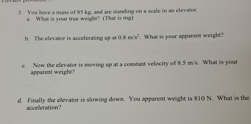 You have a mass of 85 kg, and are standing on a scale in an elevator. 
a. What is your true weight? (That is mg) 
b. The elevator is accelerating up at 0.8m/s^2. What is your apparent weight? 
c. Now the elevator is moving up at a constant velocity of 8.5 m/s. What is your 
apparent weight? 
d. Finally the elevator is slowing down. You apparent weight is 810 N. What is the 
acceleration?