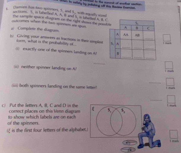 Diehbed to the summit of another section.
Ubwn to safety by polishing off this Review Exercise.
sections. S_1 and S_2,
1. Damien has two spinners, S_1 is labelled A. A. B and S_2 with equally sized is labelled A. B. C.
The sample space diagram on the right shows the possible S_2 C
outcomes when the two spinners are spun.
A B
_
a) Complete the diagram. A AA AB
b) Giving your answers as fractions in their simplest S_1 A
_
form, what is the probability of...
1 mark
_
_
_
_
(i) exactly one of the spinners landing on A? B
_
_
(ii) neither spinner landing on A? 1 mark
_
(iii) both spinners landing on the same letter?
1 mark
_
c) Put the letters A, B, C and D in the1 mark
correct places on this Venn diagram
to show which labels are on each
of the spinners.
(ξ is the first four letters of the alphabe
1 mark