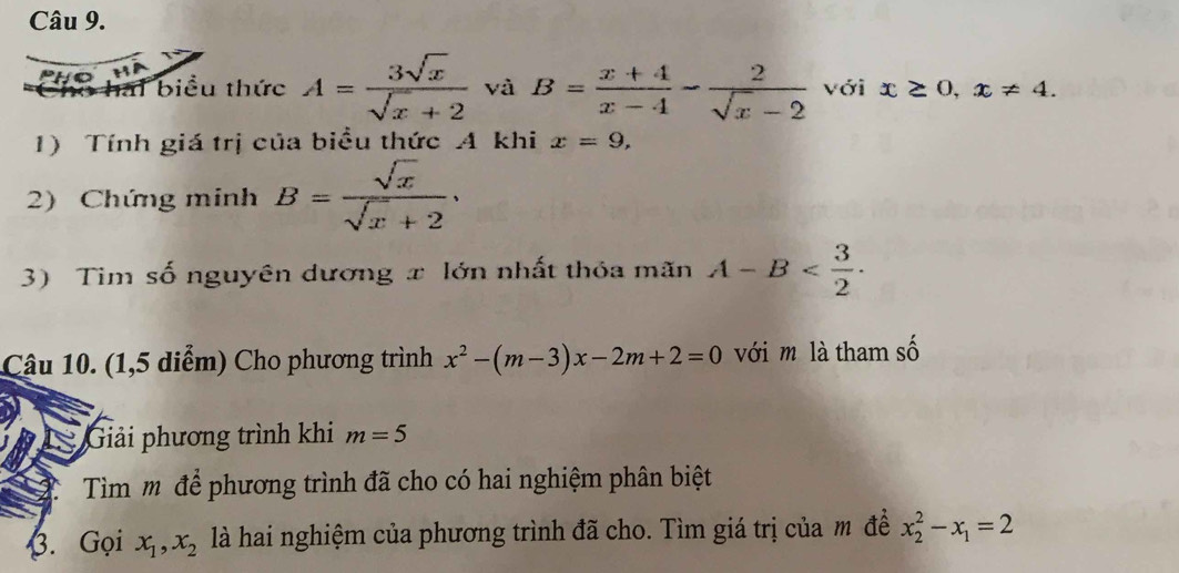 hai biểu thức A= 3sqrt(x)/sqrt(x)+2  và B= (x+4)/x-4 - 2/sqrt(x)-2  với x≥ 0, x!= 4. 
1) Tính giá trị của biểu thức A khi x=9, 
2) Chứng minh B= sqrt(x)/sqrt(x)+2 . 
3) Tim số nguyên dương x lớn nhất thỏa mãn A-B . 
Câu 10. (1,5 diểm) Cho phương trình x^2-(m-3)x-2m+2=0 với m là tham số 
Giải phương trình khi m=5
Tìm m để phương trình đã cho có hai nghiệm phân biệt 
3. Gọi x_1, x_2 là hai nghiệm của phương trình đã cho. Tìm giá trị của m đề x_2^(2-x_1)=2