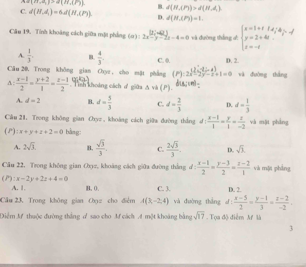 a(H,a_1)>a(H,(P)).
C. d(H,d_1)=6.d(H,(P)).
B. d(H,(P))>d(H,d_1).
D. d(H,(P))=1.
Câu 19. Tính khoảng cách giữa mặt phẳng (α) : 2x-y-2z-4=0 và đường thẳng đ: beginarrayl x=1+t y+4i y=2+4t. z=-tendarray.
B.
A.  1/3 .  4/3 . C. 0. D. 2.
Câu 20. Trong không gian Oxyz , cho mặt phẳng (P):2x-2y-z+1=0 và đường thắng
Δ :  (x-1)/2 = (y+2)/1 = (z-1)/2  Tính khoảng cách đ giữa △ va(P).
A. d=2 B. d= 5/3  C. d= 2/3 
D. d= 1/3 
Câu 21. Trong không gian Oxyz , khoảng cách giữa đường thẳng d: (x-1)/1 = y/1 = z/-2  và mặt phẳng
(P): x+y+z+2=0 bằng:
A. 2sqrt(3).
B.  sqrt(3)/3 .  2sqrt(3)/3 . D. sqrt(3).
C.
Câu 22. Trong không gian Oxyz, khoảng cách giữa đường thẳng d :  (x-1)/2 = (y-3)/2 = (z-2)/1  và mặt phẳng
(P): x-2y+2z+4=0
A. 1. B. 0. C. 3. D. 2.
Câu 23. Trong không gian Oxyz cho điểm A(3;-2;4) và đường thẳng d:  (x-5)/2 = (y-1)/3 = (z-2)/-2 .
Điểm Mỹ thuộc đường thẳng đ sao cho M cách A một khoảng bằng sqrt(17). Tọa độ điểm M là
3