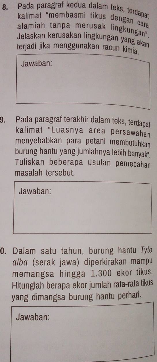 Pada paragraf kedua dalam teks, terdapat 
kalimat “membasmi tikus dengan cara 
alamiah tanpa merusak lingkungan", 
Jelaskan kerusakan lingkungan yang akan 
terjadi jika menggunakan racun kimia. 
Jawaban: 
9. Pada paragraf terakhir dalam teks, terdapat 
kalimat“Luasnya area persawahan 
menyebabkan para petani membutuhkan 
burung hantu yang jumlahnya lebih banyak". 
Tuliskan beberapa usulan pemecahan 
masalah tersebut. 
Jawaban: 
0. Dalam satu tahun, burung hantu Tyto 
alba (serak jawa) diperkirakan mampu 
memangsa hingga 1.300 ekor tikus. 
Hitunglah berapa ekor jumlah rata-rata tikus 
yang dimangsa burung hantu perhari. 
Jawaban: