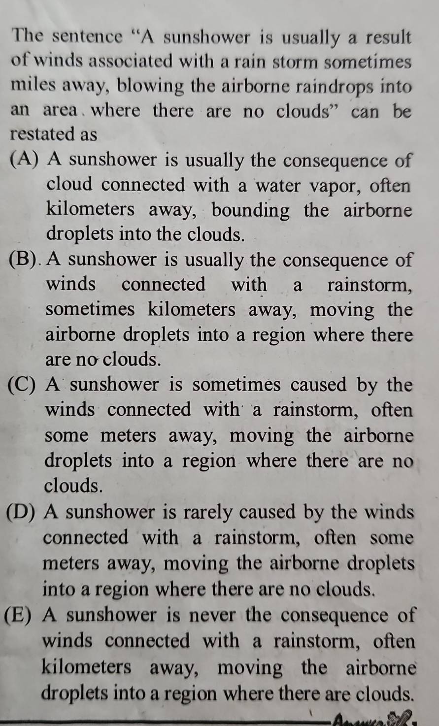 The sentence “A sunshower is usually a result
of winds associated with a rain storm sometimes 
miles away, blowing the airborne raindrops into
an area where there are no clouds” can be
restated as
(A) A sunshower is usually the consequence of
cloud connected with a water vapor, often
kilometers away, bounding the airborne
droplets into the clouds.
(B). A sunshower is usually the consequence of
winds connected with a rainstorm,
sometimes kilometers away, moving the
airborne droplets into a region where there
are no clouds.
(C) A sunshower is sometimes caused by the
winds connected with a rainstorm, often
some meters away, moving the airborne
droplets into a region where there are no 
clouds.
(D) A sunshower is rarely caused by the winds
connected with a rainstorm, often some
meters away, moving the airborne droplets
into a region where there are no clouds.
(E) A sunshower is never the consequence of
winds connected with a rainstorm, often
kilometers away, moving the airborne
droplets into a region where there are clouds.