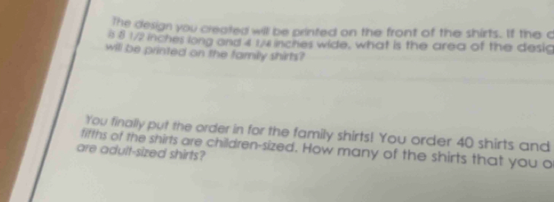 The design you created will be printed on the front of the shirts. If the c 
i 8 1/2 inches long and 4 1/4 incites wide, what is the area of the desic 
will be printed on the family shirts? 
You finally put the order in for the family shirts! You order 40 shirts and 
fifths of the shirts are children-sized. How many of the shirts that you o 
are adult-sized shirts?