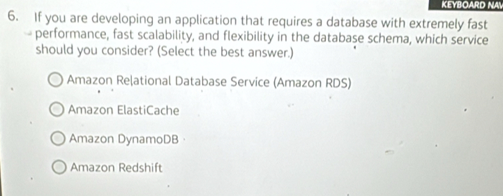 KEYBOARD NA
6. If you are developing an application that requires a database with extremely fast
performance, fast scalability, and flexibility in the database schema, which service
should you consider? (Select the best answer.)
Amazon Reļational Database Service (Amazon RDS)
Amazon ElastiCache
Amazon DynamoDB·
Amazon Redshift