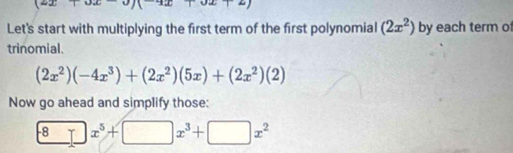 (2x+3x-9)(-4x+3)
Let's start with multiplying the first term of the first polynomial (2x^2) by each term of 
trinomial.
(2x^2)(-4x^3)+(2x^2)(5x)+(2x^2)(2)
Now go ahead and simplify those:
-8x^5+□ x^3+□ x^2