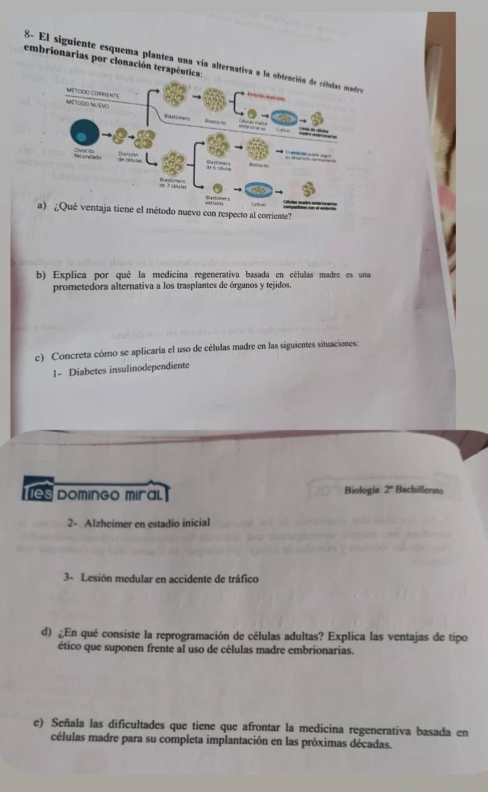 embrionarias por clonación terapéutica: 
8- El siguiente esquema plantea una vía alternativa a la o 
a) ¿Qué ventaja tiene el método nuevo con respecto al corriente? 
b) Explica por qué la medicina regenerativa basada en células madre es una 
prometedora alternativa a los trasplantes de órganos y tejidos. 
c) Concreta cómo se aplicaría el uso de células madre en las siguientes situaciones: 
1- Diabetes insulinodependiente 
s domingo miral Biologia 2° Bachillerato 
2- Alzheimer en estadío inicial 
3- Lesión medular en accidente de tráfico 
d) ¿En qué consiste la reprogramación de células adultas? Explica las ventajas de tipo 
ético que suponen frente al uso de células madre embrionarias. 
e) Señala las dificultades que tiene que afrontar la medicina regenerativa basada en 
células madre para su completa implantación en las próximas décadas.