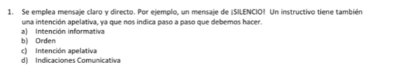 Se emplea mensaje claro y directo. Por ejemplo, un mensaje de ¡SILENCIO! Un instructivo tiene también
una intención apelativa, ya que nos indica paso a paso que debemos hacer.
a) Intención informativa
b) Orden
c) Intención apelativa
d) Indicaciones Comunicativa