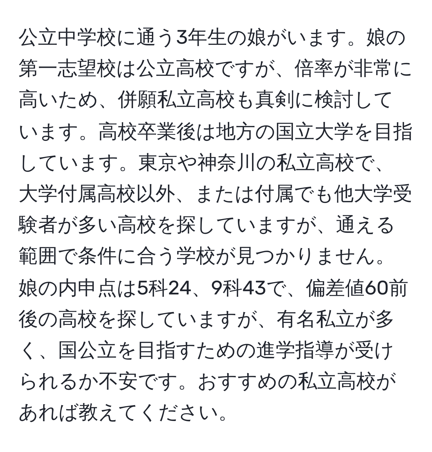 公立中学校に通う3年生の娘がいます。娘の第一志望校は公立高校ですが、倍率が非常に高いため、併願私立高校も真剣に検討しています。高校卒業後は地方の国立大学を目指しています。東京や神奈川の私立高校で、大学付属高校以外、または付属でも他大学受験者が多い高校を探していますが、通える範囲で条件に合う学校が見つかりません。娘の内申点は5科24、9科43で、偏差値60前後の高校を探していますが、有名私立が多く、国公立を目指すための進学指導が受けられるか不安です。おすすめの私立高校があれば教えてください。