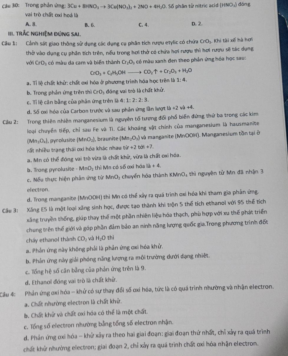 Trong phản ứng: 3Cu+8HNO_3to 3Cu(NO_3)_2+2NO+4H_2O. Số phân tử nitric acid (HNO_3) đóng
vai trò chất oxi hoá là
A.8. B. 6. C. 4. D. 2.
III. TRÅC NGHIỆM ĐÚNG SAI.
Câu 1: Cảnh sát giao thông sử dụng các dụng cụ phân tích rượu etylic có chứa CrO_3. Khi tài xế hà hơi
thở vào dụng cụ phân tích trên, nếu trong hơi thở có chứa hơi rượu thì hơi rượu sẽ tác dụng
với CrO_3 có màu da cam và biến thành Cr_2O_3 có màu xanh đen theo phản ứng hóa học sau:
CrO_3+C_2H_5OHto CO_2uparrow +Cr_2O_3+H_2O
a. Tỉ lệ chất khử: chất oxi hóa ở phương trình hóa học trên là 1:4.
b. Trong phản ứng trên thì CrO_3 đóng vai trò là chất khử.
c. Tỉ lệ cân bằng của phản ứng trên là 4:1:2:2:3.
d. Số oxi hóa của Carbon trước và sau phản ứng lần lượt là +2va+4
Câu 2: Trong thiên nhiên manganesium là nguyên tố tương đối phố biến đứng thứ ba trong các kim
loại chuyển tiếp, chỉ sau Fe và Ti. Các khoáng vật chính của manganesium là hausmanite
(Mn_3O_4) , pyrolusite (MnO_2) , braunite (Mn_2O_3) và manganite (MnOOH). Manganesium tồn tại ở
rất nhiều trạng thái oxi hóa khác nhau tir+2 tới +7.
a. Mn có thể đóng vai trò vừa là chất khử, vừa là chất oxi hóa.
b. Trong pyrolusite -MnO_2 thì Mn có số oxi hóa la+4.
c. Nếu thực hiện phản ứng từ MnO_2 chuyển hóa thành KMnO₄ thì nguyên tử Mn đã nhận 3
electron.
d. Trong manganite (MnOOH) thì Mn có thể xảy ra quá trình oxi hóa khi tham gia phản ứng.
Câu 3: Xăng E5 là một loại xăng sinh học, được tạo thành khi trộn 5 thể tích ethanol với 95 thể tích
xăng truyền thống, giúp thay thế một phần nhiên liệu hóa thạch, phù hợp với xu thế phát triển
chung trên thế giới và góp phần đảm bảo an ninh năng lượng quốc gia.Trong phương trình đốt
cháy ethanol thành CO_2 và H_2O thì
a. Phản ứng này không phải là phản ứng oxi hóa khử.
b. Phản ứng này giải phóng năng lượng ra môi trường dưới dạng nhiêt.
c. Tổng hệ số cân bằng của phản ứng trên là 9.
d. Ethanol đóng vai trò là chất khử.
Câu 4:  Phản ứng oxi hóa - khử có sự thay đổi số oxi hóa, tức là có quá trình nhường và nhận electron.
a. Chất nhường electron là chất khử.
b. Chất khử và chất oxi hóa có thể là một chất.
c. Tổng số electron nhường bằng tống số electron nhận.
d. Phản ứng oxi hóa - khử xảy ra theo hai giai đoạn: giai đoạn thứ nhất, chỉ xảy ra quá trình
chất khử nhường electron; giai đoạn 2, chỉ xảy ra quá trình chất oxi hóa nhận electron.