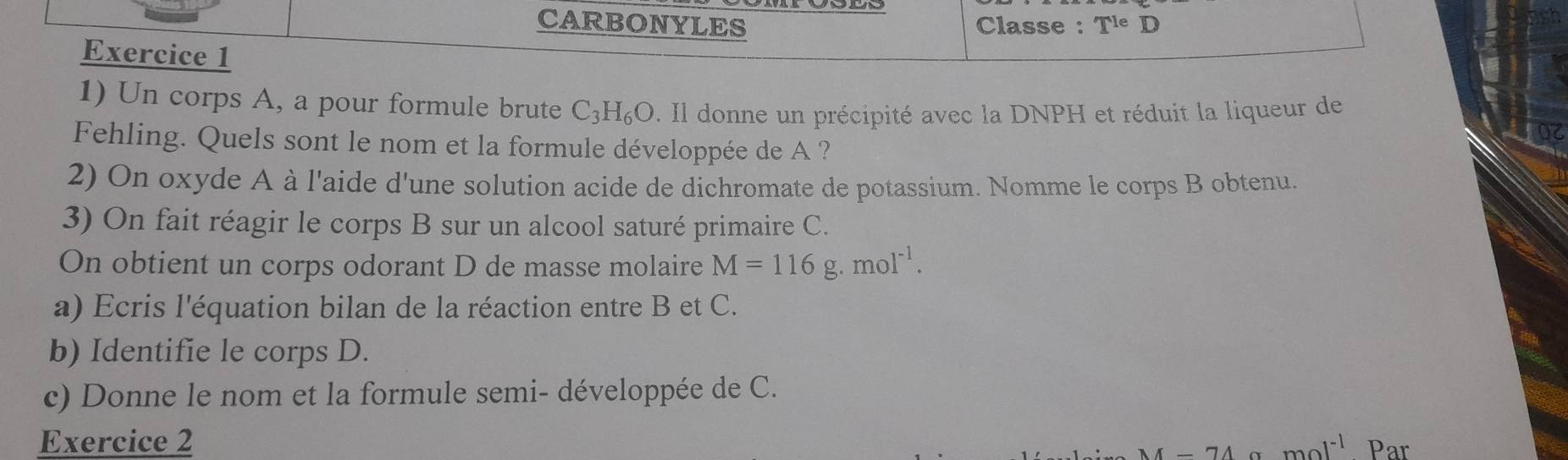 CARBONYLES Classe : T^(1e)D D 
Exercice 1 
1) Un corps A, a pour formule brute C_3H_6O. Il donne un précipité avec la DNPH et réduit la liqueur de 
Fehling. Quels sont le nom et la formule développée de A ? 
2) On oxyde A à l'aide d'une solution acide de dichromate de potassium. Nomme le corps B obtenu. 
3) On fait réagir le corps B sur un alcool saturé primaire C. 
On obtient un corps odorant D de masse molaire M=116g.mol^(-1). 
a) Ecris l'équation bilan de la réaction entre B et C. 
b) Identifie le corps D. 
c) Donne le nom et la formule semi- développée de C. 
Exercice 2 mol^(-1) Par