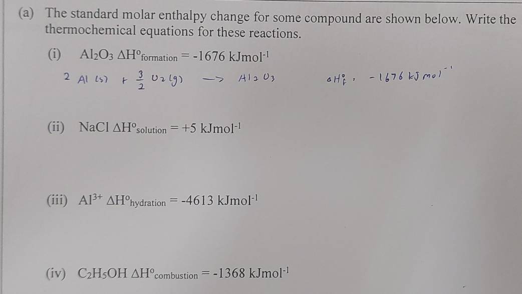 The standard molar enthalpy change for some compound are shown below. Write the 
thermochemical equations for these reactions. 
(i) Al_2O_3△ H°formation=-1676kJmol^(-1)
(ii) NaCl △ H°solution=+5kJmol^(-1)
(iii) Al^(3+)△ H^ohydration=-4613kJmol^(-1)
(iv) C_2H_5OH△ H°combustion=-1368kJmol^(-1)