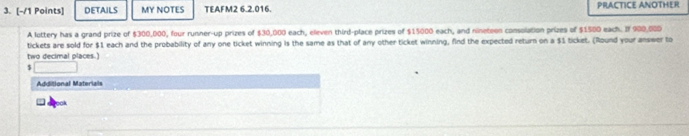 DETAILS MY NOTES TEAFM2 6.2.016. PRACTICE ANOTHER 
A lottery has a grand prize of $300,000, four runner-up prizes of $30,000 each, eleven third-place prizes of $15000 each, and nineteen consolation prizes of $1500 each. If 900,000
tickets are sold for $1 each and the probability of any one ticket winning is the same as that of any other ticket winning, find the expected return on a $1 ticket. (Round your answer to 
two decimal places.)
$ □
Additional Materiais 
ook