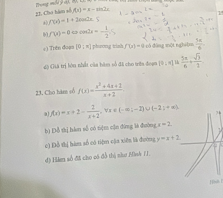 Trong môi ý a), B), c), u)
22. Cho hàm số f(x)=x-sin 2x. 
25
a) f'(x)=1+2cos 2x.
b) f'(x)=0 cos 2x=- 1/2 
c) Trên đoạn [0;π ] phương trình f'(x)=0 có đúng một nghiệm  5π /6 .
d) Giá trị lớn nhất của hàm số đã cho trên đoạn [0;π ] là  5π /6 + sqrt(3)/2 . 
23. Cho hàm số f(x)= (x^2+4x+2)/x+2 . 
a f(x)=x+2- 2/x+2 , forall x∈ (-∈fty ;-2)∪ (-2;+∈fty ). 
b) Dồ thị hàm số có tiệm cận đứng là đường x=2. 
2
c) Đồ thị hàm số có tiệm cận xiên là đường y=x+2. 
a
d) Hàm số đã cho có đồ thị như Hình 11.
Hình l