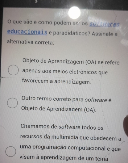 que são e como podem ser os sortwares
educacionais e paradidáticos? Assinale a
alternativa correta:
Objeto de Aprendizagem (OA) se refere
apenas aos meios eletrônicos que
favorecem a aprendizagem.
Outro termo correto para software é
Objeto de Aprendizagem (OA).
Chamamos de software todos os
recursos da multimídia que obedecem a
uma programação computacional e que
visam à aprendizagem de um tema