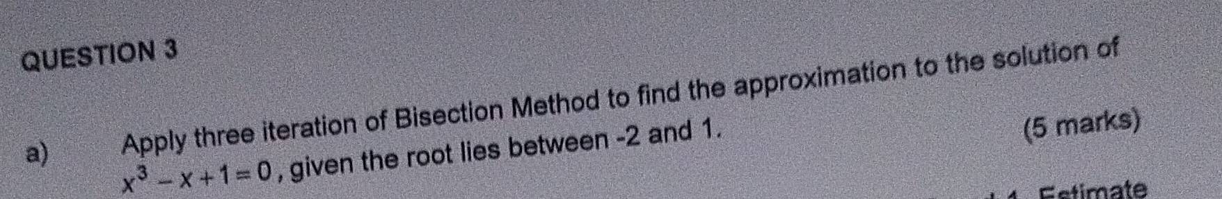 Apply three iteration of Bisection Method to find the approximation to the solution of 
a) x^3-x+1=0 , given the root lies between -2 and 1. 
(5 marks) 
Estimate