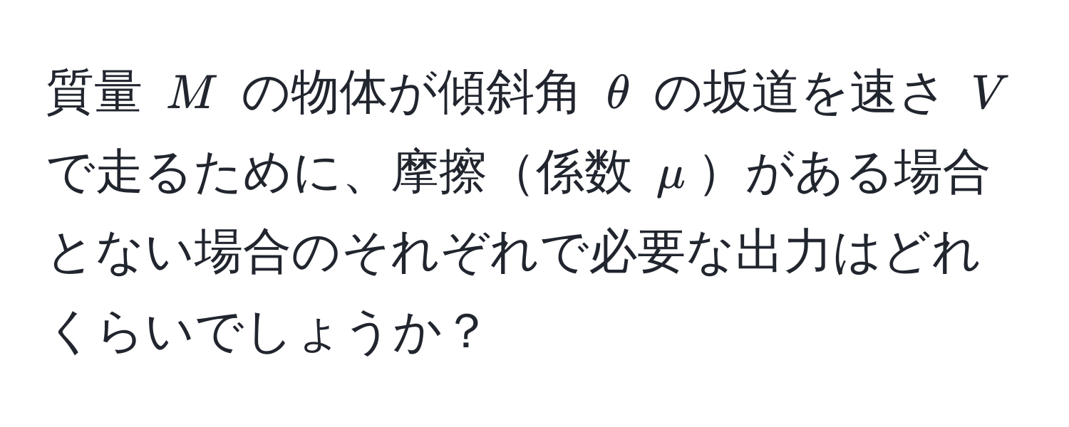 質量 $M$ の物体が傾斜角 $θ$ の坂道を速さ $V$ で走るために、摩擦係数 $mu$がある場合とない場合のそれぞれで必要な出力はどれくらいでしょうか？