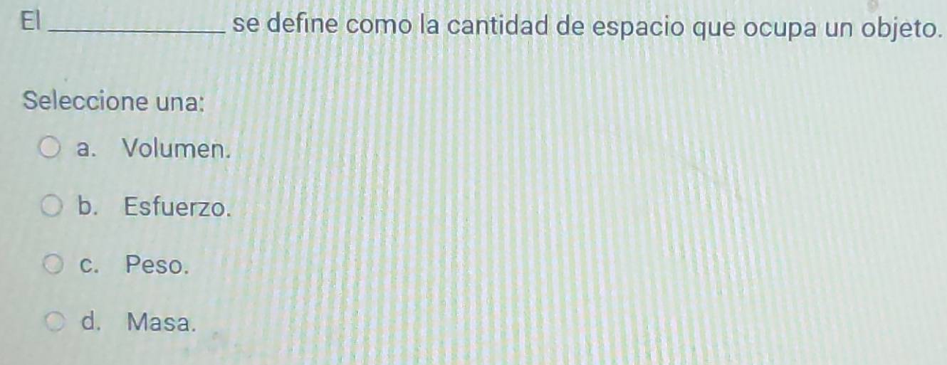 El_ se define como la cantidad de espacio que ocupa un objeto.
Seleccione una:
a. Volumen.
b. Esfuerzo.
c. Peso.
d. Masa.