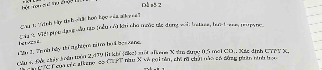 viet c 
bột iron chỉ thu được Iộ 
Đề số 2 
Câu 1: Trình bày tính chất hoá học của alkyne? 
Câu 2. Viết ptpu dạng cấu tạo (nếu có) khi cho nước tác dụng với: butane, but-1-ene, propyne, 
benzene. 
Câu 3. Trình bày thí nghiệm nitro hoá benzene. 
Câu 4. Đốt cháy hoàn toàn 2,479 lit khí (đkc) môt alkene X thu được 0,5 mol CO_2. Xác định CTPT X, 
Cá sác CTCT của các alkene có CTPT như X và gọi tên, chỉ rõ chất nào có đồng phân hình học.