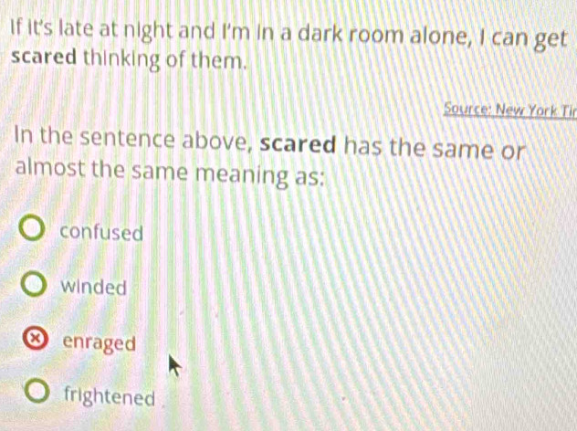 If it's late at night and I'm in a dark room alone, I can get
scared thinking of them.
Source: New York Tir
In the sentence above, scared has the same or
almost the same meaning as:
confused
winded
× enraged
frightened .