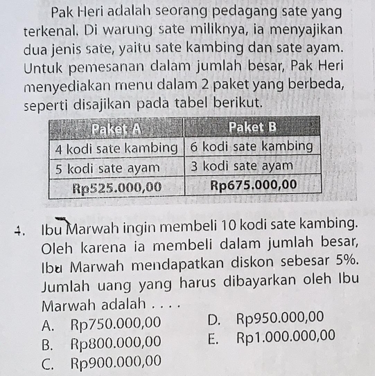 Pak Heri adalah seorang pedagang sate yang
terkenal. Di warung sate miliknya, ia menyajikan
dua jenis sate, yaitu sate kambing dan sate ayam.
Untuk pemesanan dalam jumlah besar, Pak Heri
menyediakan menu dalam 2 paket yang berbeda,
seperti disajikan pada tabel berikut.
4. Ibu Marwah ingin membeli 10 kodi sate kambing.
Oleh karena ia membeli dalam jumlah besar,
Ibu Marwah mendapatkan diskon sebesar 5%.
Jumlah uang yang harus dibayarkan oleh Ibu
Marwah adalah . . . .
A. Rp750.000,00 D. Rp950.000,00
B. Rp800.000,00 E. Rp1.000.000,00
C. Rp900.000,00