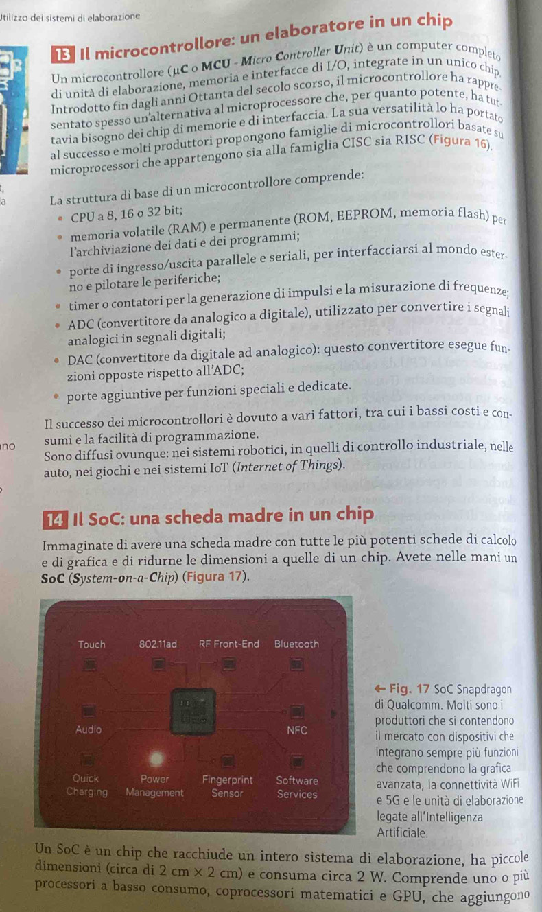 Utilizzo dei sistemi di elaborazione
Il microcontrollore: un elaboratore in un chip
Un microcontrollore (μC o MCU - Micro Controller Unit) è un computer completo
di unità di elaborazione, memoria e interfacce di I/O, integrate in un unico chíp
Introdotto fin dagli anni Ottanta del secolo scorso, il microcontrollore ha rappre
sentato spesso un alternativa al microprocessore che, per quanto potente, ha tut
tavia bisogno dei chip di memorie e di interfaccia. La sua versatilità lo ha portato
al successo e molti produttori propongono famiglie di microcontrollori basate su
microprocessori che appartengono sia alla famiglia CISC sia RISC (Figura 16).
a La struttura di base di un microcontrollore comprende:
CPU a 8, 16 o 32 bit;
memoria volatile (RAM) e permanente (ROM, EEPROM, memoria flash) per
l’archiviazione dei dati e dei programmi;
porte di ingresso/uscita parallele e seriali, per interfacciarsi al mondo ester-
no e pilotare le periferiche;
timer o contatori per la generazione di impulsi e la misurazione di frequenze;
ADC (convertitore da analogico a digitale), utilizzato per convertire i segnali
analogici in segnali digitali;
DAC (convertitore da digitale ad analogico): questo convertitore esegue fun-
zioni opposte rispetto all’ADC;
porte aggiuntive per funzioni speciali e dedicate.
Il successo dei microcontrollori è dovuto a vari fattori, tra cui i bassi costi e con-
no sumi e la facilità di programmazione.
Sono diffusi ovunque: nei sistemi robotici, in quelli di controllo industriale, nelle
auto, nei giochi e nei sistemi IoT (Internet of Things).
Il SoC: una scheda madre in un chip
Immaginate di avere una scheda madre con tutte le più potenti schede di calcolo
e di grafica e di ridurne le dimensioni a quelle di un chip. Avete nelle mani un
SoC (System-on-a-Chip) (Figura 17).
Fig. 17 SoC Snapdragon
di Qualcomm. Molti sono i
produttori che si contendono
il mercato con dispositivi che
integrano sempre più funzioni
che comprendono la grafica
avanzata, la connettività WiFi
e 5G e le unità di elaborazione
legate all’Intelligenza
Artificiale.
Un SoC è un chip che racchiude un intero sistema di elaborazione, ha piccole
dimensioni (circa di 2cm* 2cm) e consuma circa 2 W. Comprende uno o più
processori a basso consumo, coprocessori matematici e GPU, che aggiungono