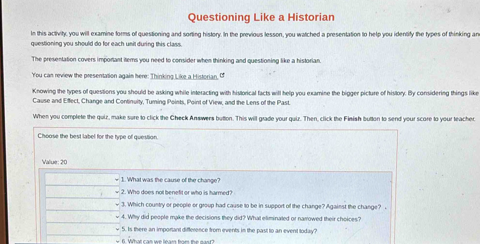 Questioning Like a Historian 
In this activity, you will examine forms of questioning and sorting history. In the previous lesson, you watched a presentation to help you identify the types of thinking an 
questioning you should do for each unit during this class. 
The presentation covers important items you need to consider when thinking and questioning like a historian. 
You can review the presentation again here: Thinking Like a Historian, C 
Knowing the types of questions you should be asking while interacting with historical facts will help you examine the bigger picture of history. By considering things like 
Cause and Effect, Change and Continuity, Turning Points, Point of View, and the Lens of the Past. 
When you complete the quiz, make sure to click the Check Answers button. This will grade your quiz. Then, click the Finish button to send your score to your teacher. 
Choose the best label for the type of question. 
Value: 20
1. What was the cause of the change? 
2. Who does not benefit or who is harmed? 
3. Which country or people or group had cause to be in support of the change? Against the change? 
4. Why did people make the decisions they did? What eliminated or narrowed their choices? 
5. Is there an important difference from events in the past to an event today? 
6. What can we learn from the past?