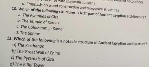 uctures with minimalist designs d détalled decorations
d. Emphasis on wood construction and temporary structures
10. Which of the following structures is NOT part of Ancient Egyptian architecture?
a. The Pyramids of Giza
b. The Temple of Karnak
c. The Colosseum in Rome
d. The Sphinx
11. Which of the following is a notable structure of Ancient Egyptian architecture?
a) The Parthenon
b) The Great Wall of China
c) The Pyramids of Giza
d) The Eiffel Tower