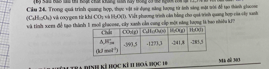 Sau bão lầu thi hoạt chất kháng sinh này trong cơ thể người con lại 12,3% số với
Câu 24. Trong quá trình quang hợp, thực vật sử dụng năng lượng từ ánh sáng mặt trời để tạo thành glucose
(C_6H_12O_6) và oxygen từ khí CO_2 và H_2O(l). Viết phương trình cân bằng cho quá trình quang hợp của cây xanh
và tính xem để tạo thàn mol glucose, cây xanh cần cung cấp một năng lượng là bao nhiêu kJ?
M TRA định kÌ học kÌ II hoá học 10 Mã đề 303