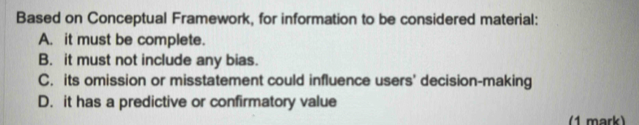 Based on Conceptual Framework, for information to be considered material:
A. it must be complete.
B. it must not include any bias.
C. its omission or misstatement could influence users' decision-making
D. it has a predictive or confirmatory value
(1 mark)