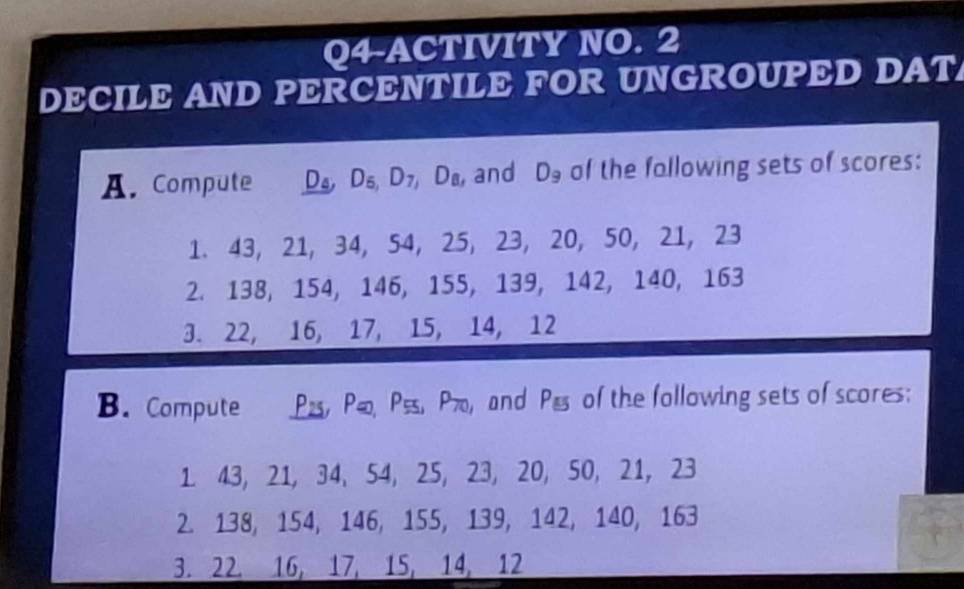 Q4-ACTIVITY NO. 2 
DECILE AND PERCENTILE FOR UNGROUPED DAT 
A. Compute D D_6, D_7, D_8 , and D_9 of the fallowing sets of scores: 
1. 43, 21, 34, 54, 25, 23, 20, 50, 21, 23
2. 138, 154, 146, 155, 139, 142, 140, 163
3. 22, 16, 17, 15, 14, 12
B. Compute P2, P Pss, P70, and P_55 of the following sets of scores: 
1. 43, 21, 34, 54, 25, 23, 20, 50, 21, 23
2. 138, 154, 146, 155, 139, 142, 140, 163
3. 22, 16, 17, 15, 14, 12