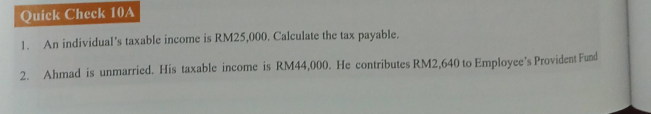 Quick Check 10A 
1. An individual’s taxable income is RM25,000. Calculate the tax payable. 
2. Ahmad is unmarried. His taxable income is RM44,000. He contributes RM2,640 to Employee’s Provident Fund