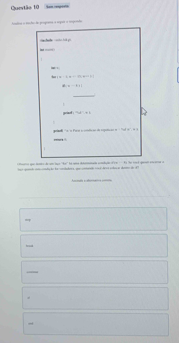 Sem resposta
Analise o trecho de programa a seguir e responda:
#include w;
for (w-1;w<15;wto )l
if(w-8)1
_
1
printf (cen,d^-,w) :
U
1
printf n n Parar a condicao de repeticao (v)tedin^-,w)
return ();
Observe que dentro de um laço ''for'' há uma determinada condição if(w-8). Se vocé quiser encerrar o
laço quando esta condição for verdadeira, que comando vocé deve colocar dentro do if?
Assinale a alternativa correta
stop
break
continue
if
end