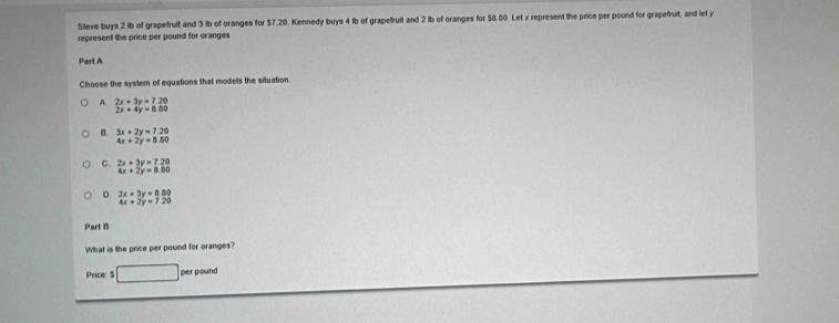 Steve buys 2 lb of grapefruit and 3 lb of oranges for $7.20. Kennedy buys 4 lb of grapefruit and 2 lb of oranges for $8.80. Let x represent the price per pound for grapefruit, and let y
represent the price per pound for oranges
Part A
Choose the system of equations that models the situation.
A. 2x+3y=7.20
2x+4y=8.80
B. 3x+2y=7.20
4x+2y=8.80
C 2x+3y=7.20
4x+2y=0.80
D frac 2x+3y=8.80 4x+2y=7.20endarray  
Part B
What is the price per pound for oranges?
Price: $ □ perpound